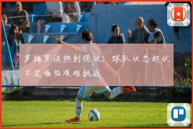 罗梅罗谈热刺现状：球队状态起伏不定面临艰难挑战