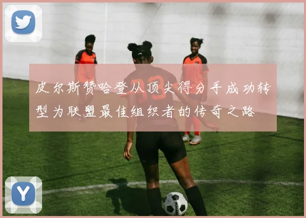 皮尔斯赞哈登从顶尖得分手成功转型为联盟最佳组织者的传奇之路