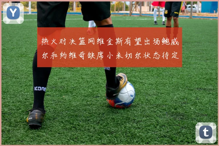 热火对决篮网维金斯有望出场鲍威尔和约维奇缺席小米切尔状态待定
