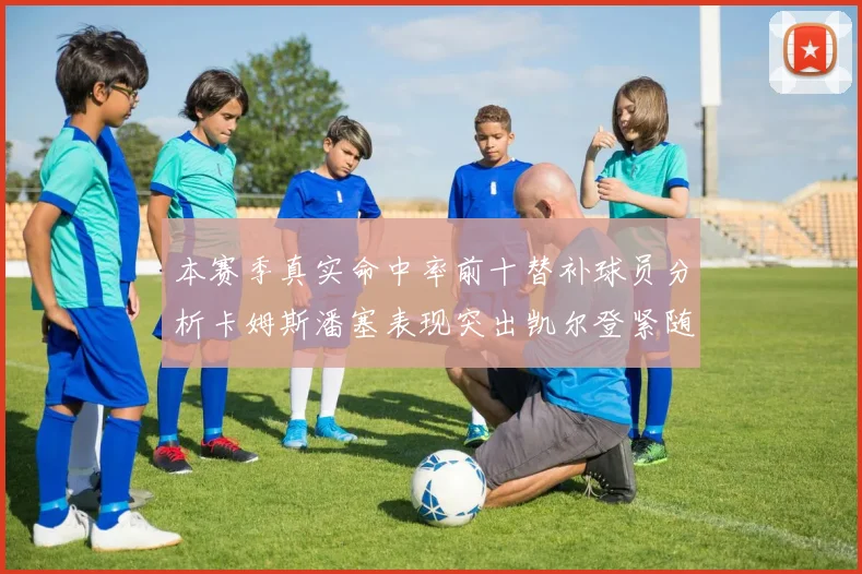 本赛季真实命中率前十替补球员分析卡姆斯潘塞表现突出凯尔登紧随其后