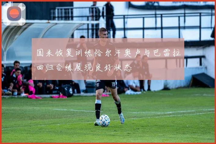 国米恢复训练恰尔汗奥卢与巴雷拉回归合练展现良好状态