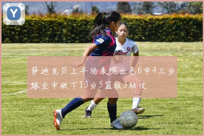 萨迪克贝上半场表现出色6中4三分球全中砍下13分5篮板3助攻