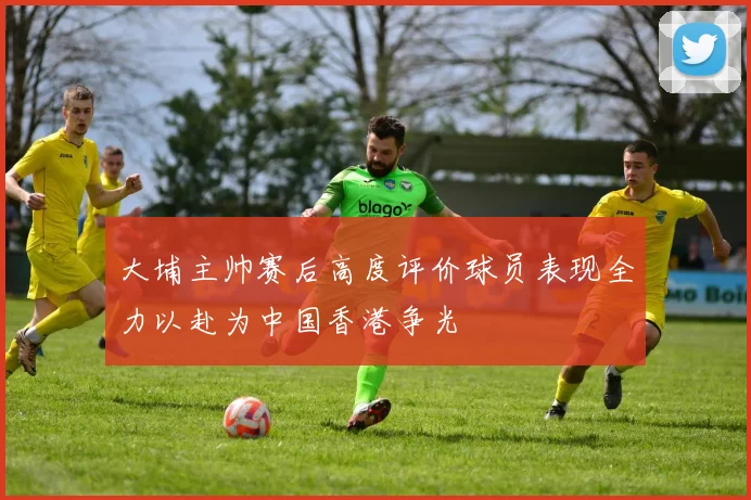 大埔主帅赛后高度评价球员表现全力以赴为中国香港争光
