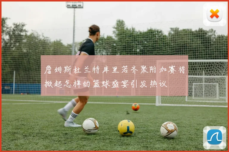 詹姆斯杜兰特库里若齐聚附加赛将掀起怎样的篮球盛宴引发热议