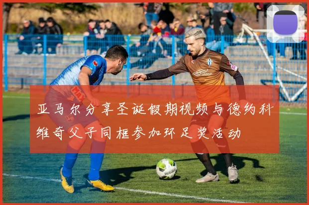 亚马尔分享圣诞假期视频与德约科维奇父子同框参加环足奖活动