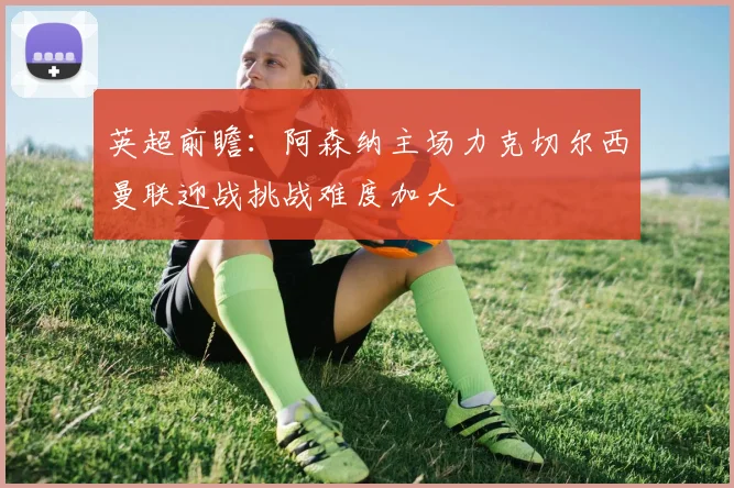英超前瞻：阿森纳主场力克切尔西曼联迎战挑战难度加大