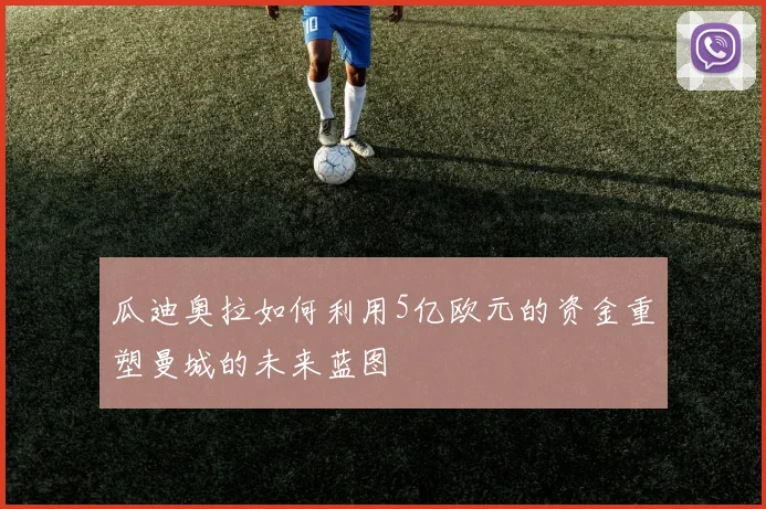 瓜迪奥拉如何利用5亿欧元的资金重塑曼城的未来蓝图