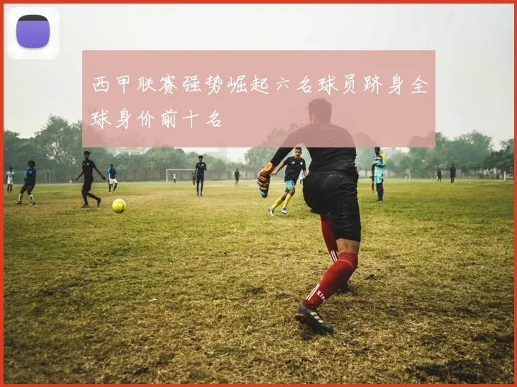 西甲联赛强势崛起六名球员跻身全球身价前十名