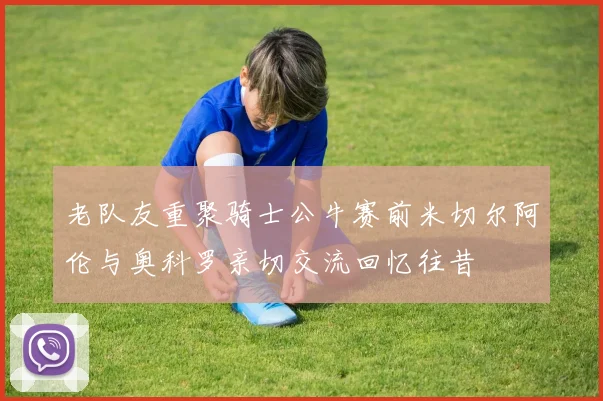 老队友重聚骑士公牛赛前米切尔阿伦与奥科罗亲切交流回忆往昔