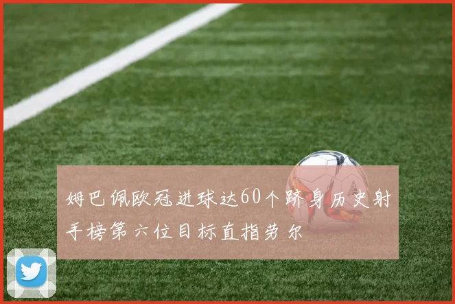 姆巴佩欧冠进球达60个跻身历史射手榜第六位目标直指劳尔