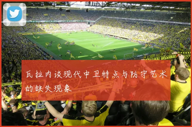 瓦拉内谈现代中卫特点与防守艺术的缺失现象