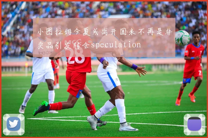小图拉姆今夏或离开国米不再是非卖品引发转会speculation