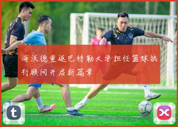海沃德重返巴特勒大学担任篮球执行顾问开启新篇章