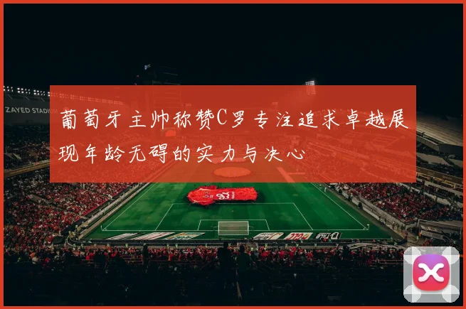 葡萄牙主帅称赞C罗专注追求卓越展现年龄无碍的实力与决心