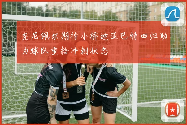 克尼佩尔期待小桥迪亚巴特回归助力球队重拾冲刺状态