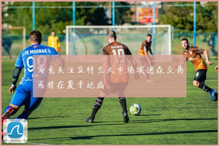 马竞关注亚特兰大中场埃德森交易或将在夏季达成