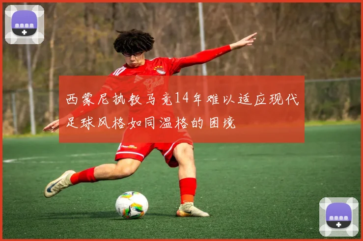 西蒙尼执教马竞14年难以适应现代足球风格如同温格的困境