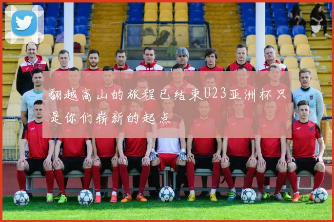 翻越高山的旅程已结束U23亚洲杯只是你们崭新的起点