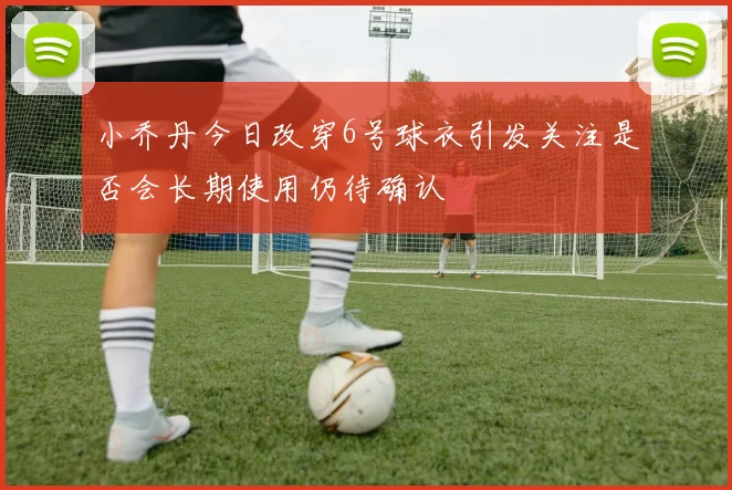 小乔丹今日改穿6号球衣引发关注是否会长期使用仍待确认