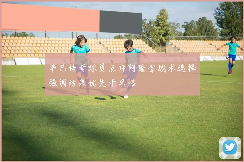 毕巴传奇球员点评阿隆索战术选择强调结果优先于风格